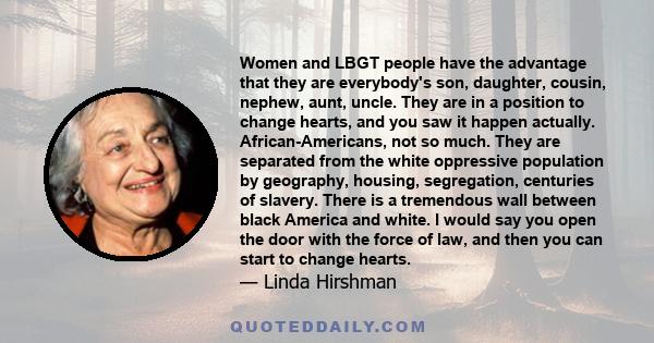 Women and LBGT people have the advantage that they are everybody's son, daughter, cousin, nephew, aunt, uncle. They are in a position to change hearts, and you saw it happen actually. African-Americans, not so much.