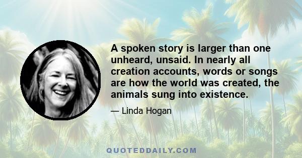 A spoken story is larger than one unheard, unsaid. In nearly all creation accounts, words or songs are how the world was created, the animals sung into existence.