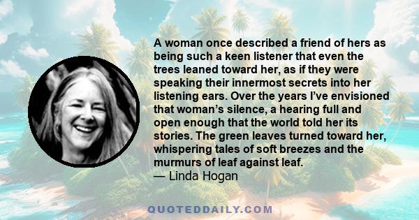 A woman once described a friend of hers as being such a keen listener that even the trees leaned toward her, as if they were speaking their innermost secrets into her listening ears. Over the years I’ve envisioned that