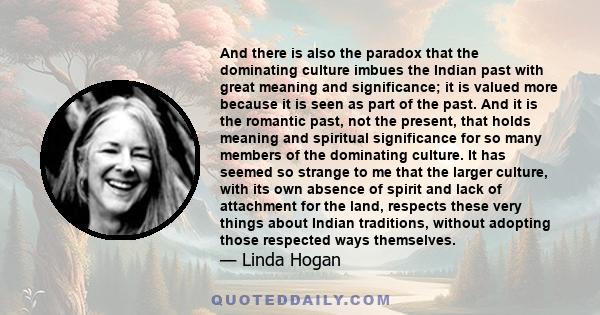 And there is also the paradox that the dominating culture imbues the Indian past with great meaning and significance; it is valued more because it is seen as part of the past. And it is the romantic past, not the