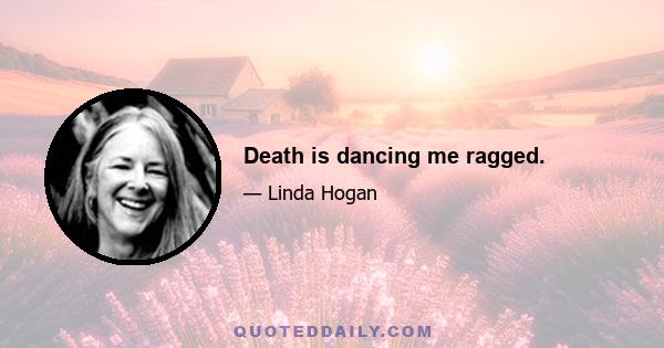 Death is dancing me ragged.