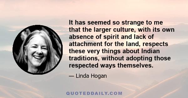 It has seemed so strange to me that the larger culture, with its own absence of spirit and lack of attachment for the land, respects these very things about Indian traditions, without adopting those respected ways