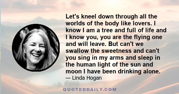 Let's kneel down through all the worlds of the body like lovers. I know I am a tree and full of life and I know you, you are the flying one and will leave. But can't we swallow the sweetness and can't you sing in my