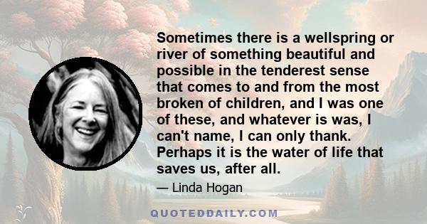 Sometimes there is a wellspring or river of something beautiful and possible in the tenderest sense that comes to and from the most broken of children, and I was one of these, and whatever is was, I can't name, I can