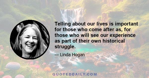 Telling about our lives is important for those who come after as, for those who will see our experience as part of their own historical struggle.