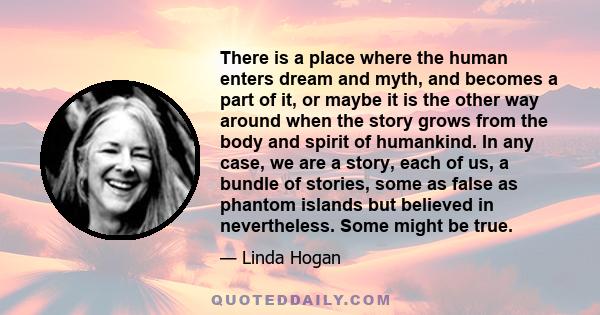 There is a place where the human enters dream and myth, and becomes a part of it, or maybe it is the other way around when the story grows from the body and spirit of humankind. In any case, we are a story, each of us,