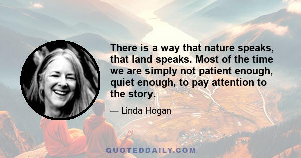 There is a way that nature speaks, that land speaks. Most of the time we are simply not patient enough, quiet enough, to pay attention to the story.