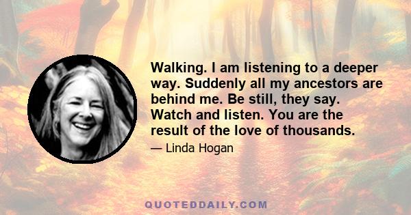 Walking. I am listening to a deeper way. Suddenly all my ancestors are behind me. Be still, they say. Watch and listen. You are the result of the love of thousands.