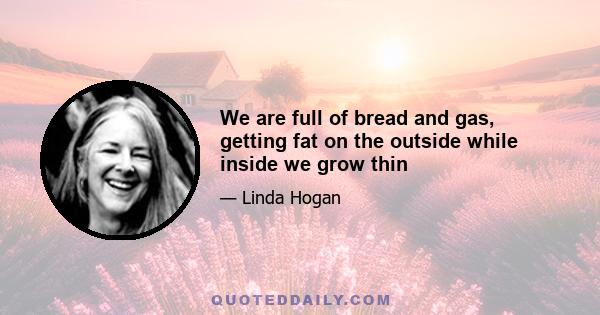 We are full of bread and gas, getting fat on the outside while inside we grow thin