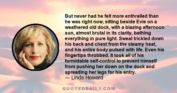 But never had he felt more enthralled than he was right now, sitting beside Evie on a weathered old dock, with a blazing afternoon sun, almost brutal in its clarity, bathing everything in pure light. Sweat trickled down 