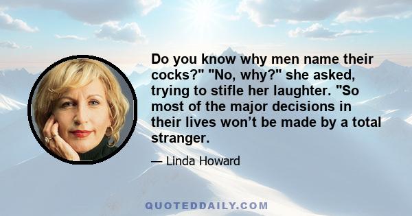 Do you know why men name their cocks? No, why? she asked, trying to stifle her laughter. So most of the major decisions in their lives won’t be made by a total stranger.