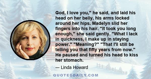 God, I love you, he said, and laid his head on her belly, his arms locked around her hips. Madelyn slid her fingers into his hair. It took you long enough, she said gently. What I lack in quickness, I make up in staying 