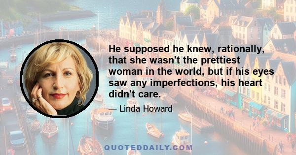 He supposed he knew, rationally, that she wasn't the prettiest woman in the world, but if his eyes saw any imperfections, his heart didn't care.