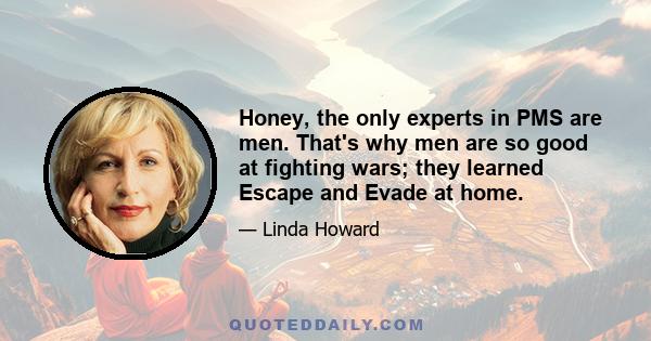 Honey, the only experts in PMS are men. That's why men are so good at fighting wars; they learned Escape and Evade at home.