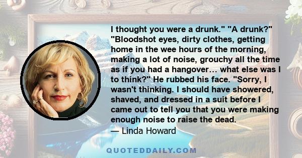 I thought you were a drunk. A drunk? Bloodshot eyes, dirty clothes, getting home in the wee hours of the morning, making a lot of noise, grouchy all the time as if you had a hangover… what else was I to think? He rubbed 