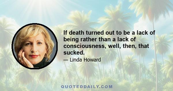 If death turned out to be a lack of being rather than a lack of consciousness, well, then, that sucked.