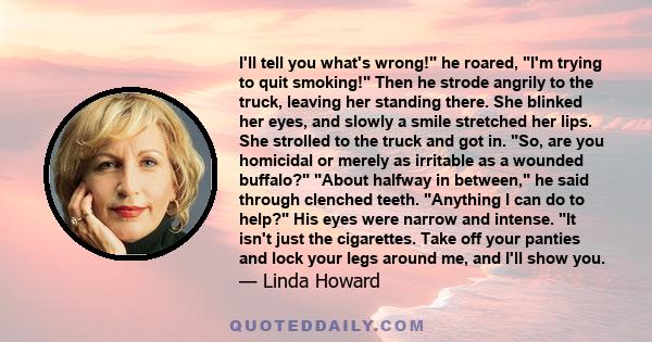 I'll tell you what's wrong! he roared, I'm trying to quit smoking! Then he strode angrily to the truck, leaving her standing there. She blinked her eyes, and slowly a smile stretched her lips. She strolled to the truck