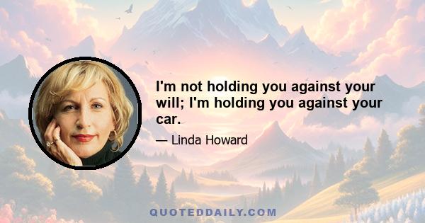 I'm not holding you against your will; I'm holding you against your car.