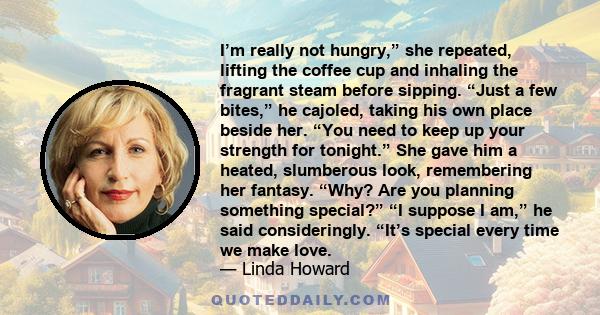 I’m really not hungry,” she repeated, lifting the coffee cup and inhaling the fragrant steam before sipping. “Just a few bites,” he cajoled, taking his own place beside her. “You need to keep up your strength for