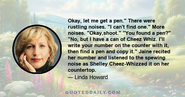 Okay, let me get a pen. There were rustling noises. I can't find one. More noises. Okay,shoot. You found a pen? No, but I have a can of Cheez Whiz. I'll write your number on the counter with it, then find a pen and copy 