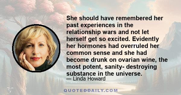 She should have remembered her past experiences in the relationship wars and not let herself get so excited. Evidently her hormones had overruled her common sense and she had become drunk on ovarian wine, the most