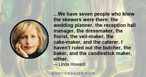 ...We have seven people who knew the skewers were there: the wedding planner, the reception hall manager, the dressmaker, the florist, the veil-maker, the cake-maker, and the caterer. I haven't ruled out the butcher,