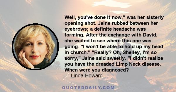 Well, you've done it now, was her sisterly opening shot. Jaine rubbed between her eyebrows; a definite headache was forming. After the exchange with David, she waited to see where this one was going. I won't be able to