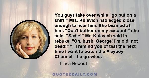 You guys take over while I go put on a shirt. Mrs. Kulavich had edged close enough to hear him. She beamed at him. Don't bother on my account, she said. Sadie! Mr. Kulavich said in rebuke. Oh, hush, George! I'm old, not 