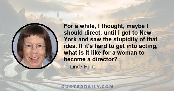 For a while, I thought, maybe I should direct, until I got to New York and saw the stupidity of that idea. If it's hard to get into acting, what is it like for a woman to become a director?