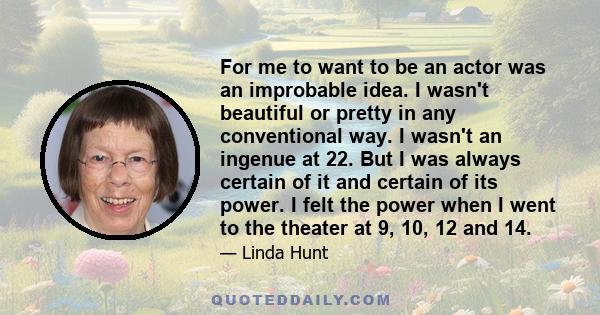 For me to want to be an actor was an improbable idea. I wasn't beautiful or pretty in any conventional way. I wasn't an ingenue at 22. But I was always certain of it and certain of its power. I felt the power when I