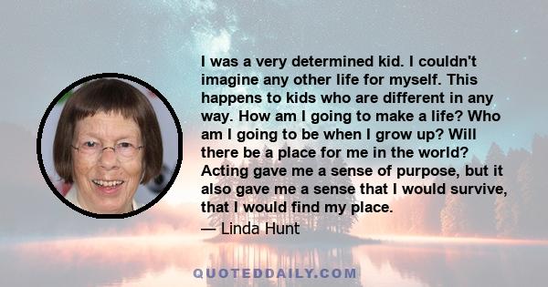 I was a very determined kid. I couldn't imagine any other life for myself. This happens to kids who are different in any way. How am I going to make a life? Who am I going to be when I grow up? Will there be a place for 