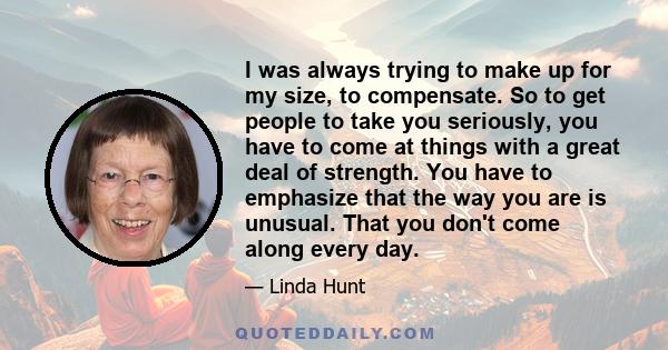 I was always trying to make up for my size, to compensate. So to get people to take you seriously, you have to come at things with a great deal of strength. You have to emphasize that the way you are is unusual. That