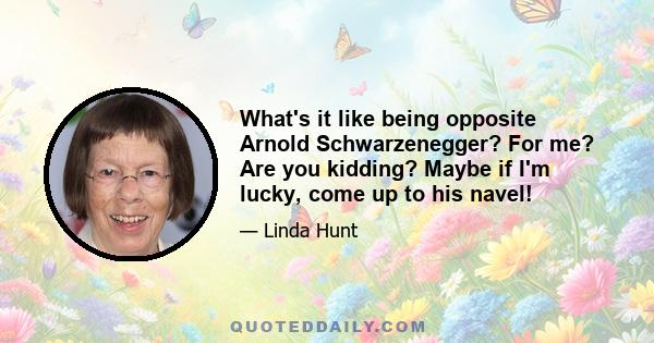 What's it like being opposite Arnold Schwarzenegger? For me? Are you kidding? Maybe if I'm lucky, come up to his navel!