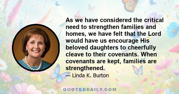 As we have considered the critical need to strengthen families and homes, we have felt that the Lord would have us encourage His beloved daughters to cheerfully cleave to their covenants. When covenants are kept,