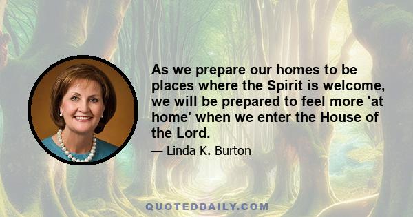 As we prepare our homes to be places where the Spirit is welcome, we will be prepared to feel more 'at home' when we enter the House of the Lord.