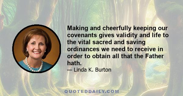 Making and cheerfully keeping our covenants gives validity and life to the vital sacred and saving ordinances we need to receive in order to obtain all that the Father hath.