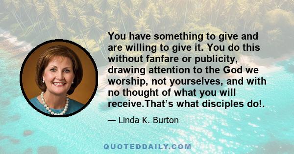 You have something to give and are willing to give it. You do this without fanfare or publicity, drawing attention to the God we worship, not yourselves, and with no thought of what you will receive.That’s what