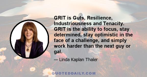 GRIT is Guts, Resilience, Industriousness and Tenacity. GRIT is the ability to focus, stay determined, stay optimistic in the face of a challenge, and simply work harder than the next guy or gal.