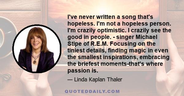 I've never written a song that's hopeless. I'm not a hopeless person. I'm crazily optimistic. I crazily see the good in people. - singer Michael Stipe of R.E.M. Focusing on the tiniest details, finding magic in even the 