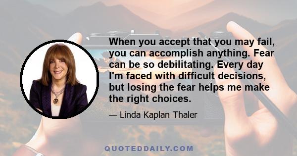 When you accept that you may fail, you can accomplish anything. Fear can be so debilitating. Every day I'm faced with difficult decisions, but losing the fear helps me make the right choices.