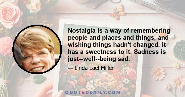 Nostalgia is a way of remembering people and places and things, and wishing things hadn't changed. It has a sweetness to it. Sadness is just--well--being sad.