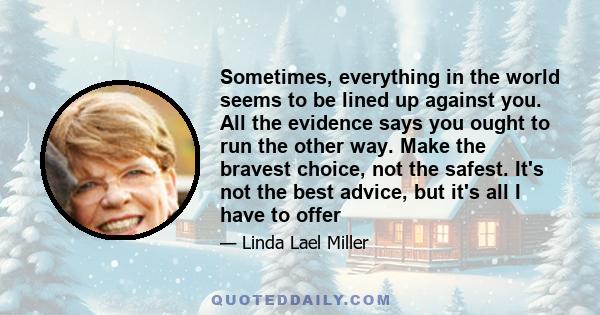 Sometimes, everything in the world seems to be lined up against you. All the evidence says you ought to run the other way. Make the bravest choice, not the safest. It's not the best advice, but it's all I have to offer