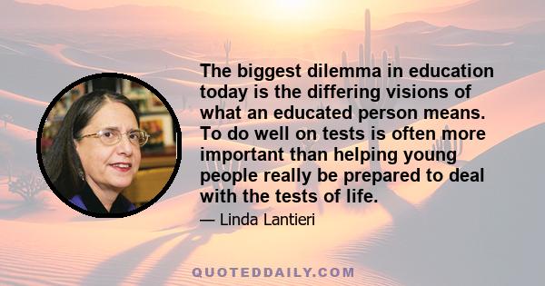 The biggest dilemma in education today is the differing visions of what an educated person means. To do well on tests is often more important than helping young people really be prepared to deal with the tests of life.