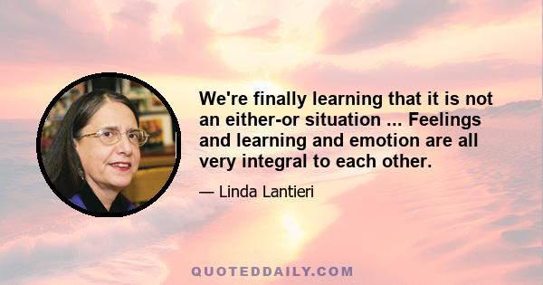 We're finally learning that it is not an either-or situation ... Feelings and learning and emotion are all very integral to each other.