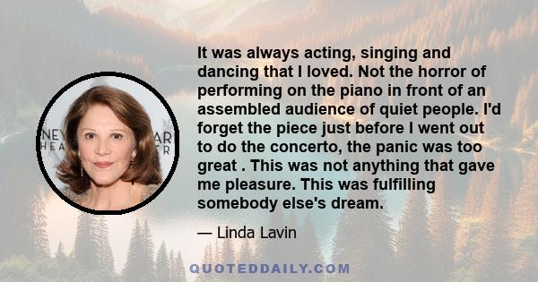 It was always acting, singing and dancing that I loved. Not the horror of performing on the piano in front of an assembled audience of quiet people. I'd forget the piece just before I went out to do the concerto, the