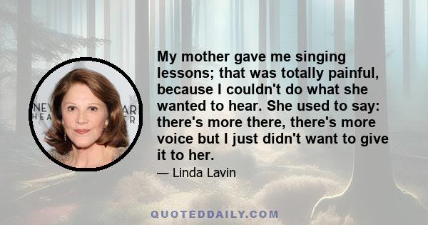 My mother gave me singing lessons; that was totally painful, because I couldn't do what she wanted to hear. She used to say: there's more there, there's more voice but I just didn't want to give it to her.