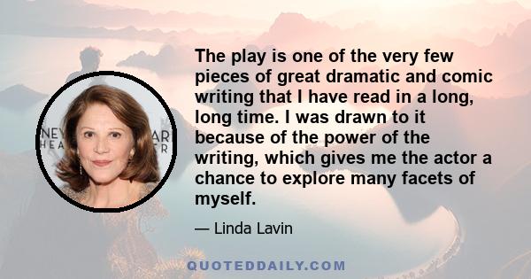 The play is one of the very few pieces of great dramatic and comic writing that I have read in a long, long time. I was drawn to it because of the power of the writing, which gives me the actor a chance to explore many