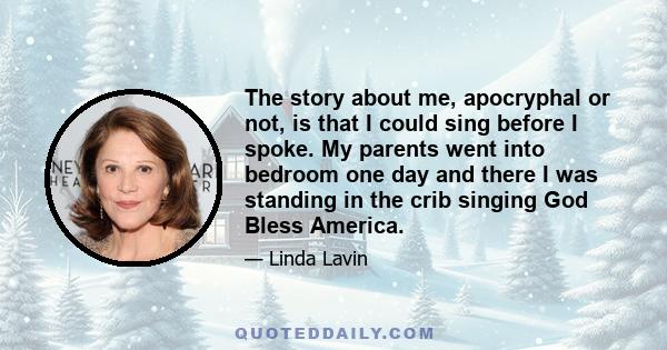 The story about me, apocryphal or not, is that I could sing before I spoke. My parents went into bedroom one day and there I was standing in the crib singing God Bless America.