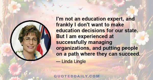 I'm not an education expert, and frankly I don't want to make education decisions for our state. But I am experienced at successfully managing organizations, and putting people on a path where they can succeed.