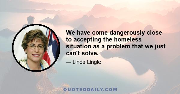 We have come dangerously close to accepting the homeless situation as a problem that we just can't solve.